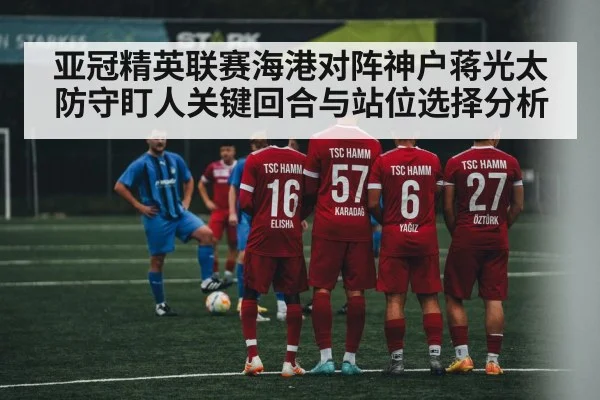 亚冠精英联赛海港对阵神户蒋光太防守盯人关键回合与站位选择分析 - kaiyun